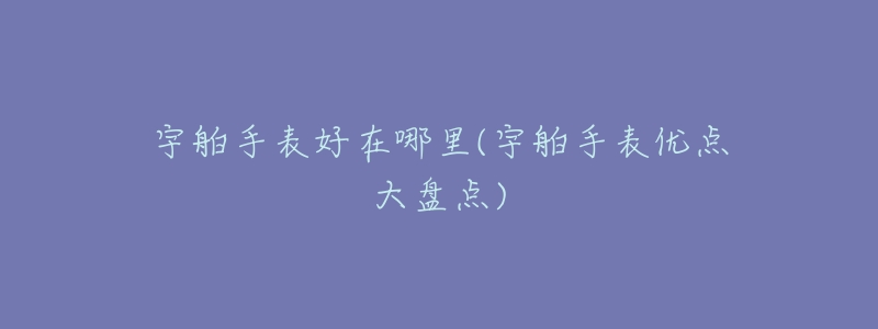 宇舶手表好在哪里(宇舶手表优点大盘点)-名表号 宇舶手表好在哪里(宇舶手表优点大盘点)