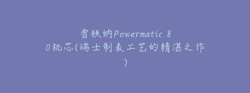 雪铁纳Powermatic 80机芯(瑞士制表工艺的精湛之作)-名表号 雪铁纳Powermatic 80机芯(瑞士制表工艺的精湛之作)