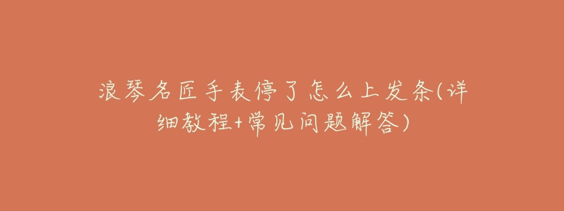 浪琴名匠手表停了怎么上发条(详细教程+常见问题解答)-名表号 浪琴名匠手表停了怎么上发条(详细教程+常见问题解答)