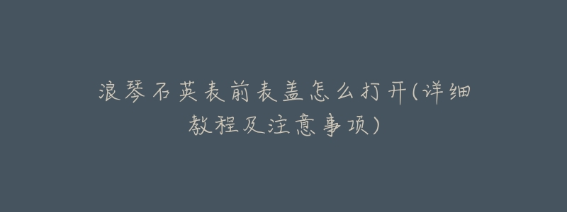浪琴石英表前表盖怎么打开(详细教程及注意事项)-名表号 浪琴石英表前表盖怎么打开(详细教程及注意事项)