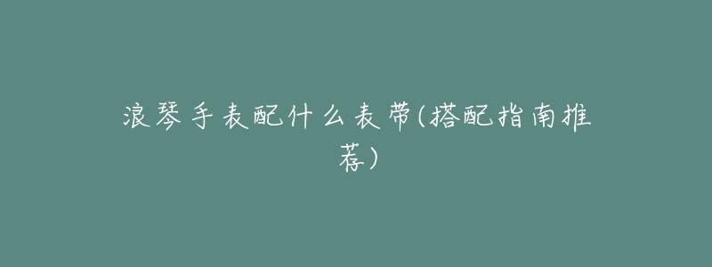 浪琴手表配什么表带(搭配指南推荐)-名表号 浪琴手表配什么表带(搭配指南推荐)