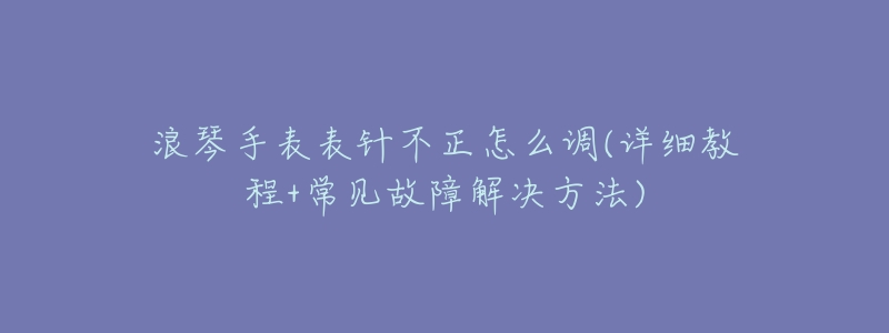 浪琴手表表针不正怎么调(详细教程+常见故障解决方法)-名表号 浪琴手表表针不正怎么调(详细教程+常见故障解决方法)