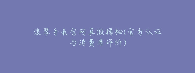 浪琴手表官网真假揭秘(官方认证与消费者评价)-名表号 浪琴手表官网真假揭秘(官方认证与消费者评价)