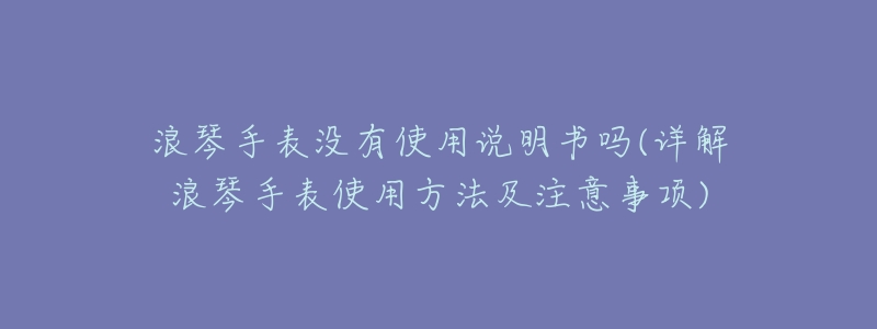 浪琴手表没有使用说明书吗(详解浪琴手表使用方法及注意事项)-名表号 浪琴手表没有使用说明书吗(详解浪琴手表使用方法及注意事项)