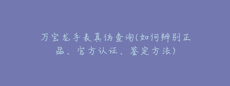 万宝龙手表真伪查询(如何辨别正品、官方认证、鉴定方法)-名表号 万宝龙手表真伪查询(如何辨别正品、官方认证、鉴定方法)