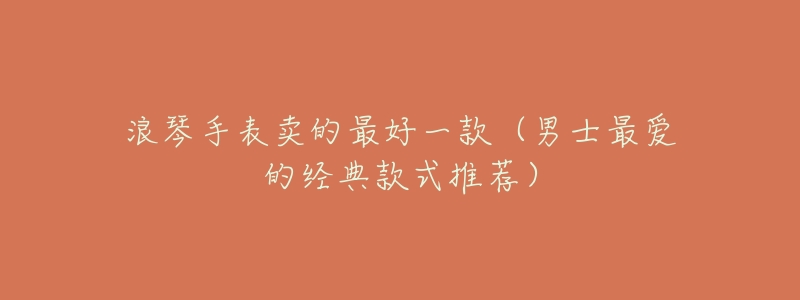 浪琴手表卖的最好一款(男士最爱的经典款式推荐)-名表号 浪琴手表卖的最好一款(男士最爱的经典款式推荐)