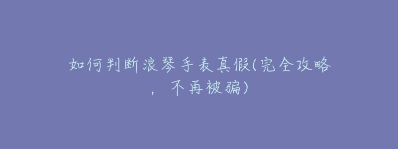 如何判断浪琴手表真假(完全攻略,不再被骗)-名表号 如何判断浪琴手表真假(完全攻略,不再被骗)