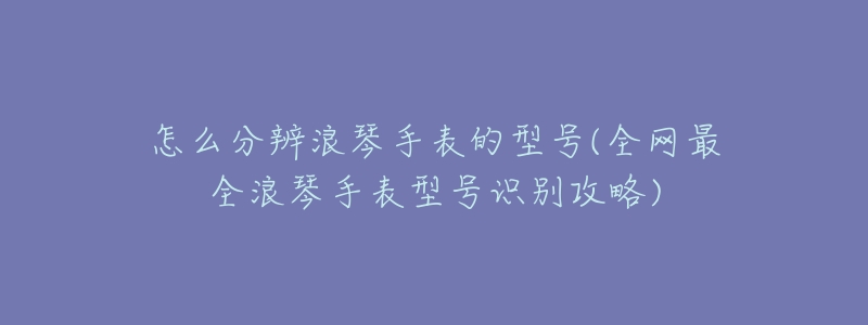 怎么分辨浪琴手表的型号(全网最全浪琴手表型号识别攻略)-名表号 怎么分辨浪琴手表的型号(全网最全浪琴手表型号识别攻略)