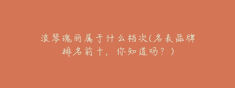 浪琴瑰丽属于什么档次(名表品牌排名前十,你知道吗?)-名表号 浪琴瑰丽属于什么档次(名表品牌排名前十,你知道吗?)