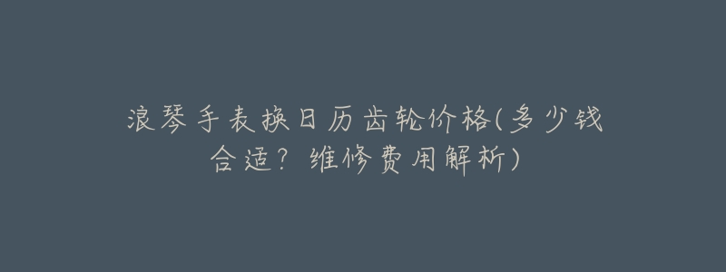 浪琴手表换日历齿轮价格(多少钱合适?维修费用解析)-名表号 浪琴手表换日历齿轮价格(多少钱合适?维修费用解析)