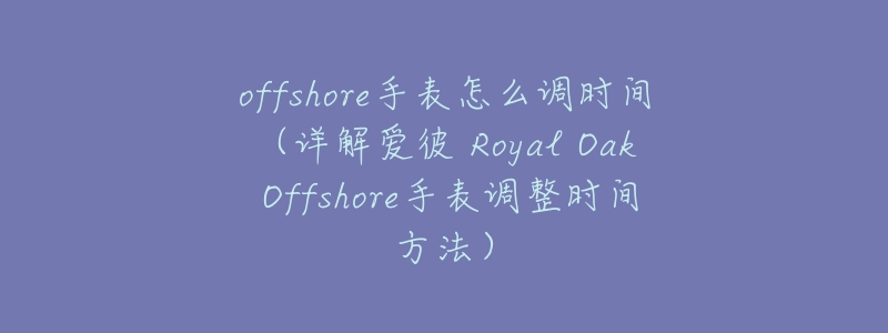 offshore手表怎么调时间(详解爱彼 Royal Oak Offshore手表调整时间方法)-名表号 offshore手表怎么调时间(详解爱彼 Royal Oak Offshore手表调整时间方法)