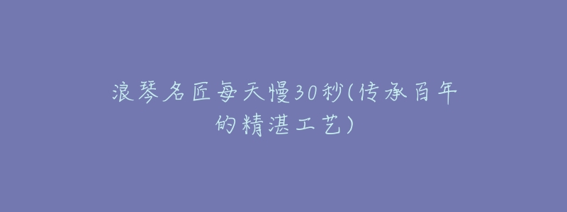 浪琴名匠每天慢30秒(传承百年的精湛工艺)-名表号 浪琴名匠每天慢30秒(传承百年的精湛工艺)