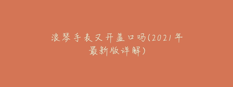 浪琴手表又开盖口吗(2021年最新版详解)-名表号 浪琴手表又开盖口吗(2021年最新版详解)