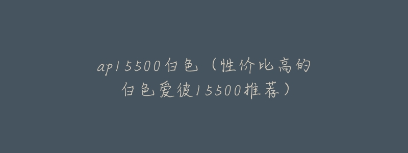 ap15500白色(性价比高的白色爱彼15500推荐)-名表号 ap15500白色(性价比高的白色爱彼15500推荐)
