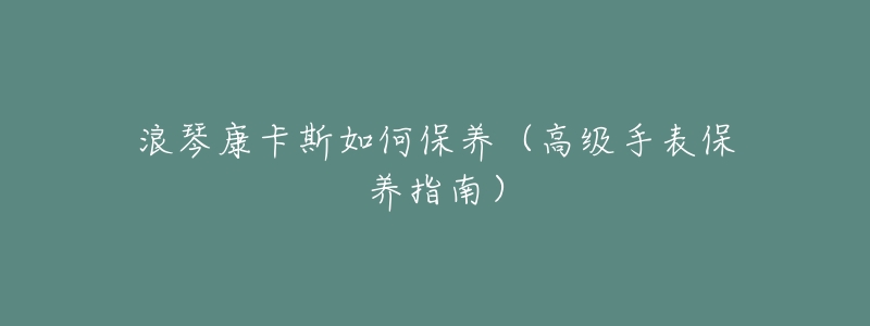 浪琴康卡斯如何保养(高级手表保养指南)-名表号 浪琴康卡斯如何保养(高级手表保养指南)