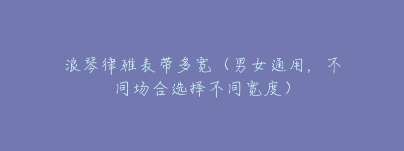 浪琴律雅表带多宽(男女通用,不同场合选择不同宽度)-名表号 浪琴律雅表带多宽(男女通用,不同场合选择不同宽度)