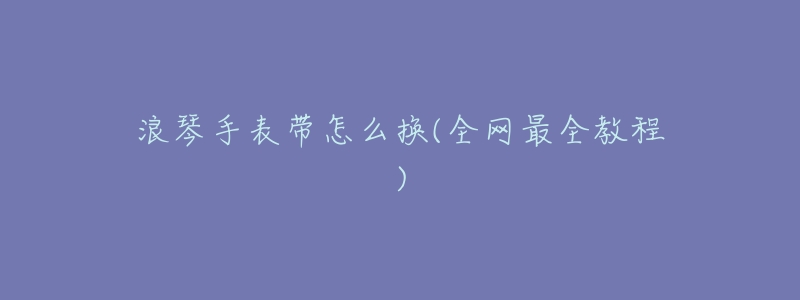 浪琴手表带怎么换(全网最全教程)-名表号 浪琴手表带怎么换(全网最全教程)
