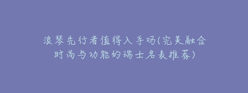 浪琴先行者值得入手吗(完美融合时尚与功能的瑞士名表推荐)-名表号 浪琴先行者值得入手吗(完美融合时尚与功能的瑞士名表推荐)