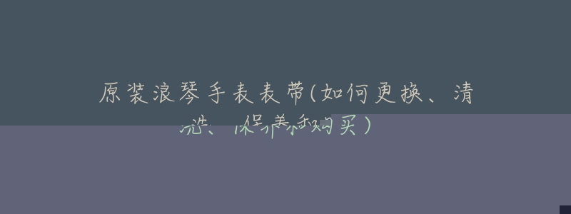 原装浪琴手表表带(如何更换、清洗、保养和购买)-名表号 原装浪琴手表表带(如何更换、清洗、保养和购买)