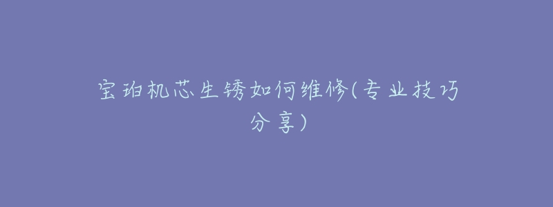 宝珀机芯生锈如何维修(专业技巧分享)-名表号 宝珀机芯生锈如何维修(专业技巧分享)
