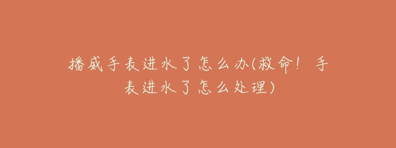 播威手表进水了怎么办(救命!手表进水了怎么处理)-名表号 播威手表进水了怎么办(救命!手表进水了怎么处理)
