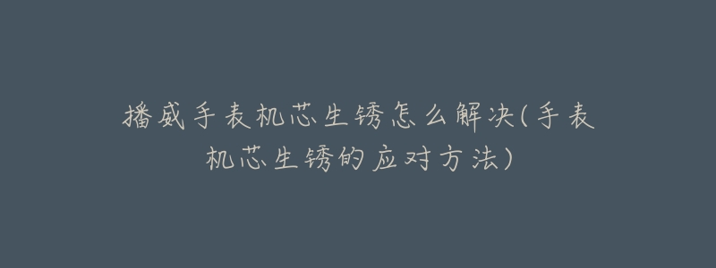 播威手表机芯生锈怎么解决(手表机芯生锈的应对方法)-名表号 播威手表机芯生锈怎么解决(手表机芯生锈的应对方法)