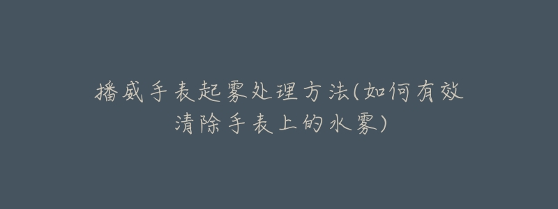 播威手表起雾处理方法(如何有效清除手表上的水雾)-名表号 播威手表起雾处理方法(如何有效清除手表上的水雾)