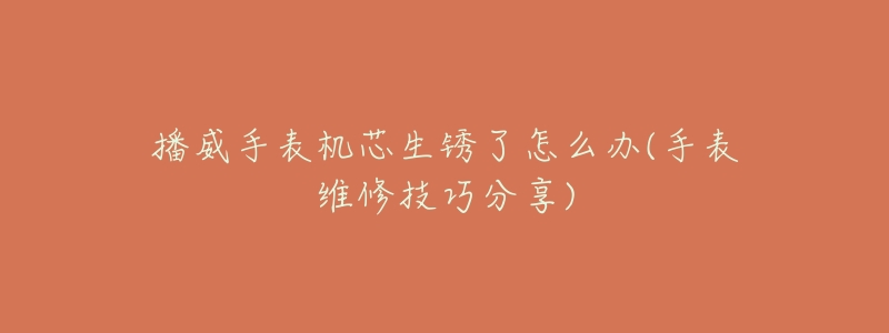 播威手表机芯生锈了怎么办(手表维修技巧分享)-名表号 播威手表机芯生锈了怎么办(手表维修技巧分享)