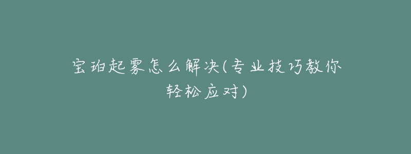宝珀起雾怎么解决(专业技巧教你轻松应对)-名表号 宝珀起雾怎么解决(专业技巧教你轻松应对)