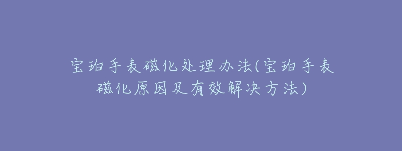 宝珀手表磁化处理办法(宝珀手表磁化原因及有效解决方法)-名表号 宝珀手表磁化处理办法(宝珀手表磁化原因及有效解决方法)