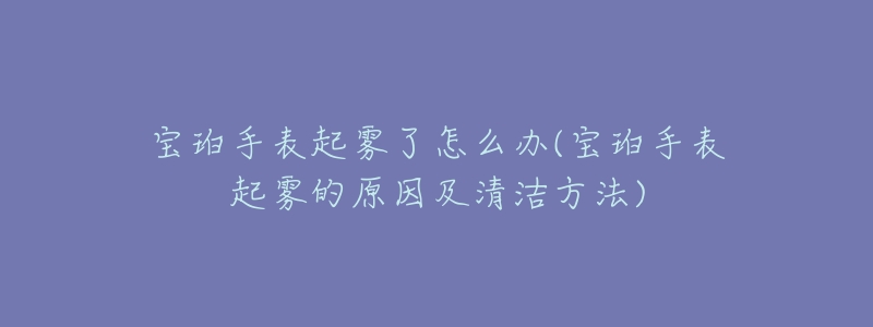 宝珀手表起雾了怎么办(宝珀手表起雾的原因及清洁方法)-名表号 宝珀手表起雾了怎么办(宝珀手表起雾的原因及清洁方法)