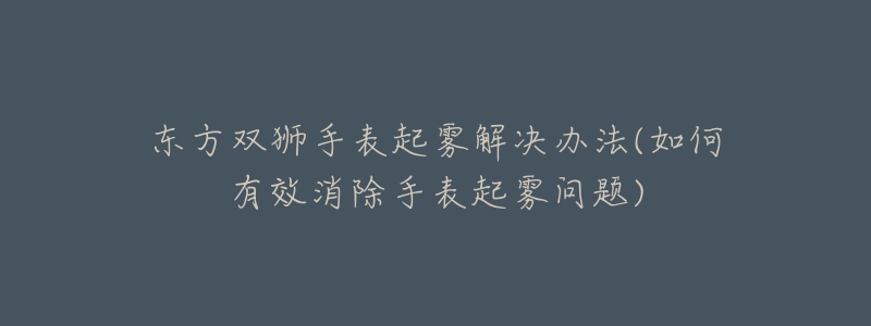 东方双狮手表起雾解决办法(如何有效消除手表起雾问题)-名表号 东方双狮手表起雾解决办法(如何有效消除手表起雾问题)