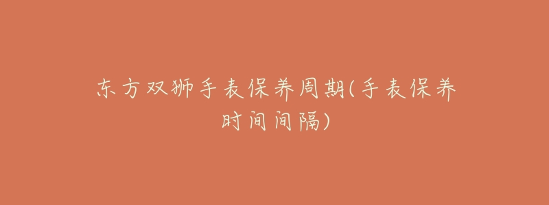 东方双狮手表保养周期(手表保养时间间隔)-名表号 东方双狮手表保养周期(手表保养时间间隔)