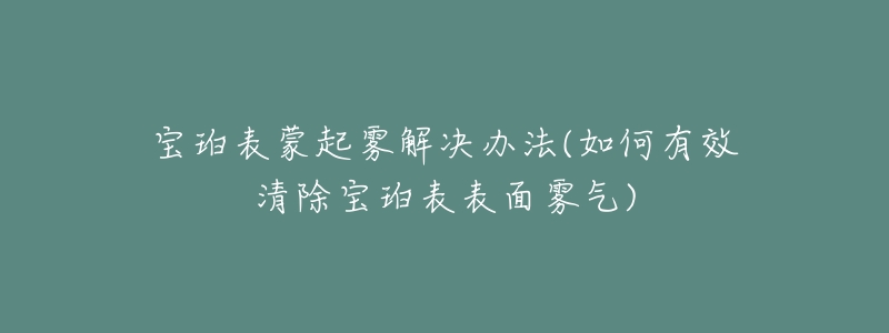 宝珀表蒙起雾解决办法(如何有效清除宝珀表表面雾气)-名表号 宝珀表蒙起雾解决办法(如何有效清除宝珀表表面雾气)