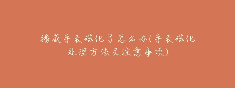 播威手表磁化了怎么办(手表磁化处理方法及注意事项)-名表号 播威手表磁化了怎么办(手表磁化处理方法及注意事项)