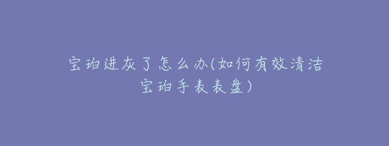 宝珀进灰了怎么办(如何有效清洁宝珀手表表盘)-名表号 宝珀进灰了怎么办(如何有效清洁宝珀手表表盘)