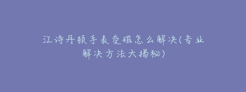江诗丹顿手表受磁怎么解决(专业解决方法大揭秘)-名表号 江诗丹顿手表受磁怎么解决(专业解决方法大揭秘)