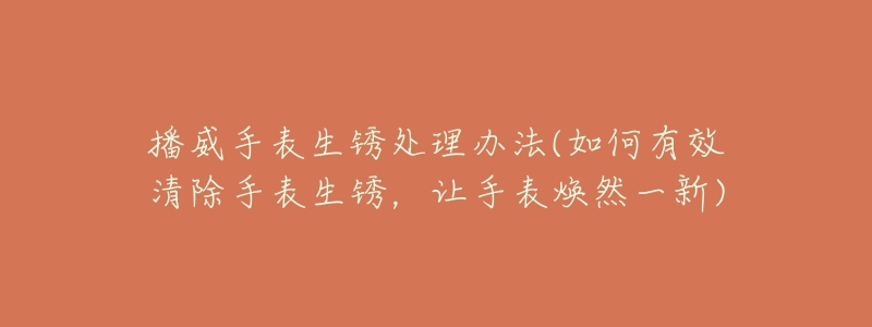 播威手表生锈处理办法(如何有效清除手表生锈,让手表焕然一新)-名表号 播威手表生锈处理办法(如何有效清除手表生锈,让手表焕然一新)