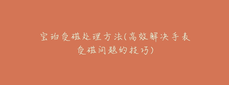 宝珀受磁处理方法(高效解决手表受磁问题的技巧)-名表号 宝珀受磁处理方法(高效解决手表受磁问题的技巧)