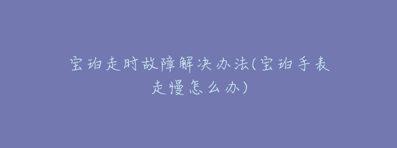 宝珀走时故障解决办法(宝珀手表走慢怎么办)-名表号 宝珀走时故障解决办法(宝珀手表走慢怎么办)