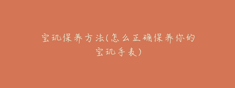 宝玑保养方法(怎么正确保养你的宝玑手表)-名表号 宝玑保养方法(怎么正确保养你的宝玑手表)