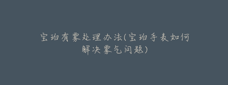 宝珀有雾处理办法(宝珀手表如何解决雾气问题)-名表号 宝珀有雾处理办法(宝珀手表如何解决雾气问题)