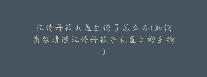 江诗丹顿表盖生锈了怎么办(如何有效清理江诗丹顿手表盖上的生锈)-名表号 江诗丹顿表盖生锈了怎么办(如何有效清理江诗丹顿手表盖上的生锈)
