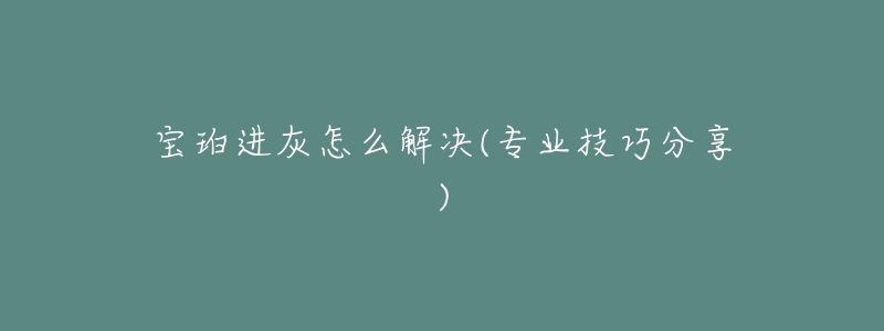 宝珀进灰怎么解决(专业技巧分享)-名表号 宝珀进灰怎么解决(专业技巧分享)