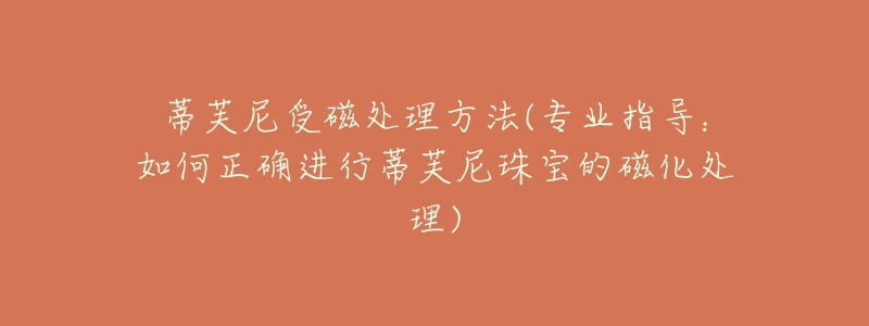 蒂芙尼受磁处理方法(专业指导:如何正确进行蒂芙尼珠宝的磁化处理)-名表号 蒂芙尼受磁处理方法(专业指导:如何正确进行蒂芙尼珠宝的磁化处理)