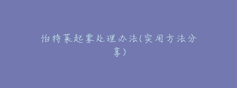 伯特莱起雾处理办法(实用方法分享)