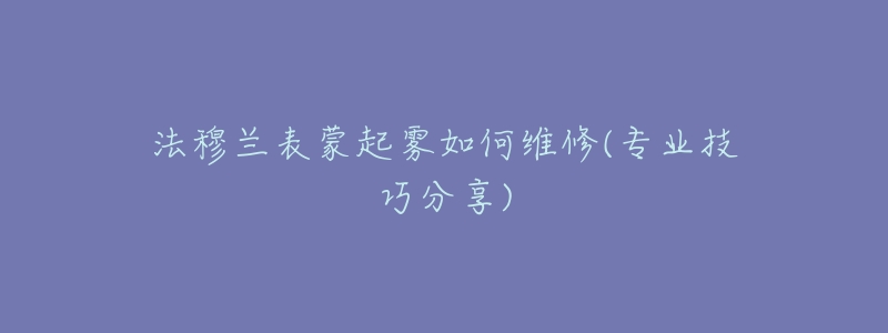 法穆兰表蒙起雾如何维修(专业技巧分享)-名表号 法穆兰表蒙起雾如何维修(专业技巧分享)
