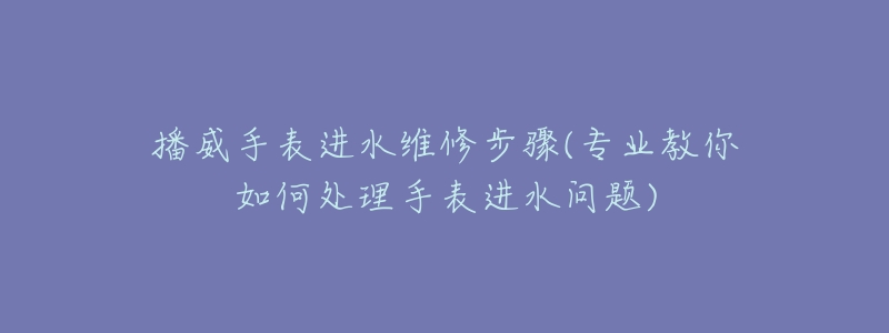 播威手表进水维修步骤(专业教你如何处理手表进水问题)-名表号 播威手表进水维修步骤(专业教你如何处理手表进水问题)