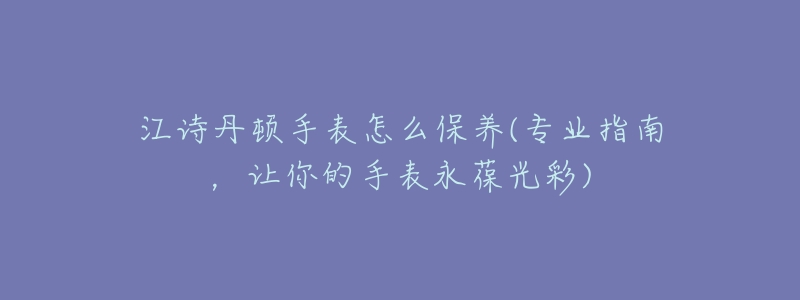 江诗丹顿手表怎么保养(专业指南,让你的手表永葆光彩)-名表号 江诗丹顿手表怎么保养(专业指南,让你的手表永葆光彩)