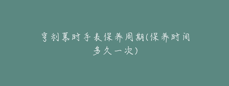 亨利慕时手表保养周期(保养时间多久一次)-名表号 亨利慕时手表保养周期(保养时间多久一次)